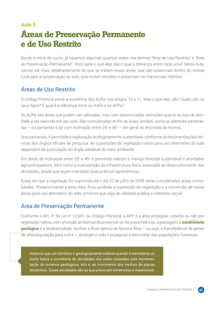 Cadastro Ambiental Rural | Módulo 2 41
Aula 3
Áreas de Preservação Permanente
e de Uso Restrito
Desde o início do curso, já tocamos algumas quantas vezes nos termos “Área de Uso Restrito” e “Área
de Preservação Permanente”. Você sabe o que elas são e qual a diferença entre cada uma? Nesta Aula,
vamos ver mais detalhadamente do que se tratam essas áreas, que são essenciais dentro do imóvel
rural para a conservação do solo, pois evitam erosões e preservam os mananciais hídricos.
Áreas de Uso Restrito
O Código Florestal prevê a existência das AURs nos artigos 10 e 11. Mas o que elas são? Quais são os
seus tipos? E qual é a diferença entre as AURs e as APPs?
As AURs são áreas que podem ser utilizadas, mas com determinadas restrições quanto ao tipo de ativi-
dade a ser exercida em seu solo. São consideradas AURs as áreas úmidas, como as planícies pantanei-
ras – ou pantanais e as com inclinação entre 25o
e 45o
– em geral, as encostas de morros.
Nos pantanais, é permitida a exploração ecologicamente sustentável, conforme as recomendações téc-
nicas dos órgãos oficiais de pesquisa. As supressões de vegetação nativa para uso alternativo do solo
dependem da autorização do órgão estadual do meio ambiente.
Em áreas de inclinação entre 25o
e 45o,
é permitido exercer o manejo florestal sustentável e atividades
agrossilvipastoris, bem como a manutenção da infraestrutura física associada ao desenvolvimento das
atividades, desde que sejam mantidas boas práticas agronômicas.
Áreas em que a vegetação foi suprimida até o dia 22 de julho de 2008 serão consideradas áreas conso-
lidadas. Posteriormente a essa data, ficou proibida a supressão da vegetação e a conversão de novas
áreas para uso alternativo do solo, a menos que seja de utilidade pública e interesse social.
Área de Preservação Permanente
Conforme o Art. 4o
da Lei no
12.651, ou Código Florestal, a APP é a área protegida, coberta ou não por
vegetação nativa, com a função ambiental de preservar os recursos hídricos, a paisagem, a estabilidade
geológica e a biodiversidade, facilitar o fluxo gênico de fauna e flora – ou seja, a transferência de genes
de uma população para outra –, proteger o solo e assegurar o bem-estar das populações humanas.
Dizemos que um território é geologicamente estável quando é inexistente ou
muito baixa a ocorrência de atividades nos solos causadas pela movimen-
tação de terrenos geológicos, isto é, ao movimento dos trechos de placas
tectônicas. Essas atividades são as que provocam terremotos e maremotos.
 