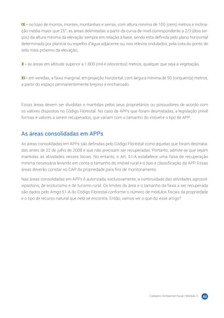 Cadastro Ambiental Rural | Módulo 2 43
IX - no topo de morros, montes, montanhas e serras, com altura mínima de 100 (cem) metros e inclina-
ção média maior que 25°, as áreas delimitadas a partir da curva de nível correspondente a 2/3 (dois ter-
ços) da altura mínima da elevação sempre em relação à base, sendo esta definida pelo plano horizontal
determinado por planície ou espelho d’água adjacente ou, nos relevos ondulados, pela cota do ponto de
sela mais próximo da elevação;
X - as áreas em altitude superior a 1.800 (mil e oitocentos) metros, qualquer que seja a vegetação;
XI - em veredas, a faixa marginal, em projeção horizontal, com largura mínima de 50 (cinquenta) metros,
a partir do espaço permanentemente brejoso e encharcado.
Essas áreas devem ser divididas e mantidas pelos seus proprietários ou possuidores de acordo com
os valores dispostos no Código Florestal. No caso de APPs que foram desmatadas, a legislação prevê
formas e valores a serem recuperados, que variam com o tamanho do imóvel e o tipo de APP.
As áreas consolidadas em APPs
As áreas consolidadas em APPs são definidas pelo Código Florestal como aquelas que foram desmata-
das antes de 22 de julho de 2008 e que não precisam ser recuperadas. Portanto, admite-se que sejam
mantidas as atividades nesses locias. No entanto, o Art. 61-A estabelece uma faixa de recuperação
mínima necessária levando em conta o tamanho do imóvel rural e o tipo e classificação da APP. Essas
áreas deverão constar no CAR da propriedade para fins de monitoramento.
Nas áreas consolidadas em APPs é autorizada, exclusivamente, a continuidade das atividades agrossil-
vipastoris, de ecoturismo e de turismo rural. Os limites da área e o tamanho da faixa a ser recuperada
são dados pelo Artigo 61-A do Código Florestal conforme o número de módulos fiscais da propriedade
e o tipo de recurso natural que nela se encontra. Então, vamos ver o que diz esse artigo?
 