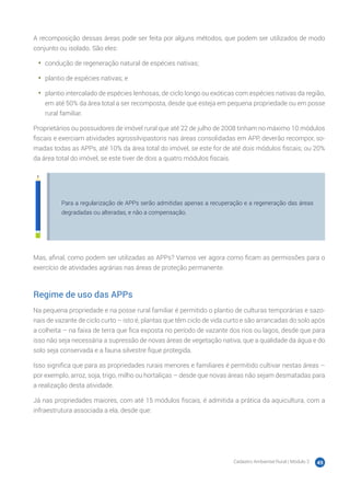 Cadastro Ambiental Rural | Módulo 2 49
A recomposição dessas áreas pode ser feita por alguns métodos, que podem ser utilizados de modo
conjunto ou isolado. São eles:
•	 condução de regeneração natural de espécies nativas;
•	 plantio de espécies nativas; e
•	 plantio intercalado de espécies lenhosas, de ciclo longo ou exóticas com espécies nativas da região,
em até 50% da área total a ser recomposta, desde que esteja em pequena propriedade ou em posse
rural familiar.
Proprietários ou possuidores de imóvel rural que até 22 de julho de 2008 tinham no máximo 10 módulos
fiscais e exerciam atividades agrossilvipastoris nas áreas consolidadas em APP, deverão recompor, so-
madas todas as APPs, até 10% da área total do imóvel, se este for de até dois módulos fiscais; ou 20%
da área total do imóvel, se este tiver de dois a quatro módulos fiscais.
Para a regularização de APPs serão admitidas apenas a recuperação e a regeneração das áreas
degradadas ou alteradas, e não a compensação.
Mas, afinal, como podem ser utilizadas as APPs? Vamos ver agora como ficam as permissões para o
exercício de atividades agrárias nas áreas de proteção permanente.
Regime de uso das APPs
Na pequena propriedade e na posse rural familiar é permitido o plantio de culturas temporárias e sazo-
nais de vazante de ciclo curto – isto é, plantas que têm ciclo de vida curto e são arrancadas do solo após
a colheita – na faixa de terra que fica exposta no período de vazante dos rios ou lagos, desde que para
isso não seja necessária a supressão de novas áreas de vegetação nativa, que a qualidade da água e do
solo seja conservada e a fauna silvestre fique protegida.
Isso significa que para as propriedades rurais menores e familiares é permitido cultivar nestas áreas –
por exemplo, arroz, soja, trigo, milho ou hortaliças – desde que novas áreas não sejam desmatadas para
a realização desta atividade.
Já nas propriedades maiores, com até 15 módulos fiscais, é admitida a prática da aquicultura, com a
infraestrutura associada a ela, desde que:
 