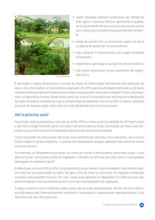 Cadastro Ambiental Rural | Módulo 2 50
Fonte: Wikimedia
•	 sejam adotadas práticas sustentáveis de manejo de
solo, água e recursos hídricos, garantindo a qualida-
de e a quantidade desses recursos naturais de acordo
com norma dos Conselhos Estaduais de Meio Ambien-
te;
•	 esteja de acordo com os respectivos planos de bacia
ou planos de gestão de recursos hídricos;
•	 seja realizado o licenciamento pelo órgão ambiental
competente;
•	 esteja feita e aprovada a inscrição do imóvel no CAR; e
•	 não sejam necessárias novas supressões de vegeta-
ção nativa.
É permitido o acesso de pessoas e animais às Áreas de Preservação Permanente para obtenção de
água. Já a intervenção e a supressão de vegetação em APPs para as atividades eventuais ou de baixo
impacto ambiental são permitidas para os imóveis que possuem até quatro módulos fiscais e se enqua-
dram na agricultura familiar. Ainda assim, para isso ocorrer é necessário que seja feita uma declaração
ao órgão ambiental competente e que o imóvel esteja devidamente inscrito no CAR. O mesmo vale para
as áreas de Reserva Legal, como veremos mais detalhadamente na próxima Aula.
Até a próxima aula!
Nesta Aula, você acompanhou o que são as AURs, APPs e a área rural consolidada em APP, bem como
o que diz o Código Florestal sobre os limites e tamanhos dessas áreas, como pode ser feita a sua utili-
zação e quais as formas de recomposição dessas áreas quando desmatadas.
Como você pode ver, essas áreas são locais mais sensíveis da natureza, como nascentes, rios e outros
cursos d’água e locais inclinados, e quando são degradados acabam afetando intensamente outros
recursos naturais.
Por exemplo, se desmatamos encostas, os riscos de erosão e deslizamento aumentam muito, o que
pode provocar uma grande perda de vegetação e também de animais que nela vivem. E isso poderia
desregular um ambiente, não é?
A ideia é que, com as AURs e APPs, os proprietários rurais realizem suas atividades, mas também ado-
tem técnicas de preservação do solo e da água a fim de evitar ou minimizar os impactos ambientais
causados pela atividade humana. Por isso, essas áreas deverão ser declaradas no CAR para que seja
possível realizar o monitoramento do bom uso e das recomposições de vegetação.
A seguir, veremos o que é Reserva Legal e quais são as suas características, formas de uso e recom-
posição dessa área. Veremos também as formas e regras para a supressão de vegetação e para o uso
alternativo do solo. Até a próxima!
 