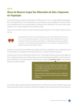 Cadastro Ambiental Rural | Módulo 2 51
Aula 4
Áreas de Reserva Legal, Uso Alternativo do Solo e Supressão
da Vegetação
O conceito de Reserva Legal foi criado ainda em 1965, pela Lei no
4.771, o antigo Código Florestal Brasi-
leiro. É, provavelmente, o mais difundido entre os que se referem a áreas protegidas. Se você é produtor
rural, provavelmente tem em sua propriedade um pedaço de terra declarado como área na qual a vege-
tação deve ser mantida inalterada. Essa é a Reserva Legal!
Todo imóvel rural deve manter uma área de Reserva Legal. Segundo o novo Código Florestal, trata-se
de uma:
área localizada no interior de uma propriedade ou posse rural, delimitada nos termos do
art. 12, com a função de assegurar o uso econômico de modo sustentável dos recursos
naturais do imóvel rural, auxiliar a conservação e a reabilitação dos processos ecológicos
e promover a conservação da biodiversidade, bem como o abrigo e a proteção de fauna
silvestre e da flora nativa. (BRASIL, 2012a)
Portanto, é uma parte da propriedade rural privada que deve ser protegida e com a vegetação natural
sem alterações. Sua utilização é permitida somente com o manejo florestal sustentável.
O tamanho da RL deve ser delimitado conforme o Art. 12 do Código Florestal, que dá a porcentagem de
RL em relação à área do imóvel rural levando em conta a sua localização geográfica e o bioma nela exis-
tente. Atualmente, há três porcentagens diferentes para a região da Amazônia Legal e uma porcenta-
gem para as demais regiões.
Nos mapas a seguir, perceba que temos delimitada, por uma linha azul, a área da Amazônia Legal. Já as
áreas preenchidas indicam as áreas de cada tipo de vegetação. Veja os percentuais de RL para cada área.
Trata-se de uma área que abrange nove estados brasilei-
ros da Região Amazônica: Acre, Pará, Amazonas, Rorai-
ma, Rondônia, Amapá, Mato Grosso, parte do Tocantins,
de Goiás e do Maranhão.
Esse conceito foi criado pelo governo com o objetivo de
planejar o desenvolvimento social e econômico da Região
Amazônica.
 