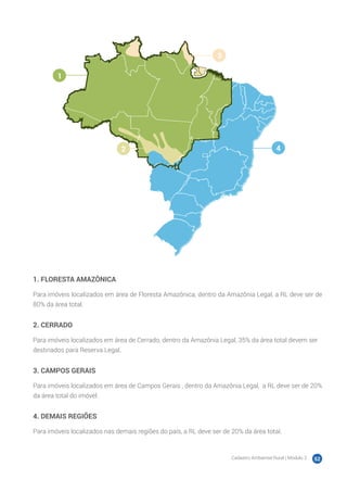 Cadastro Ambiental Rural | Módulo 2 52
1. FLORESTA AMAZÔNICA
Para imóveis localizados em área de Floresta Amazônica, dentro da Amazônia Legal, a RL deve ser de
80% da área total.
2. CERRADO
Para imóveis localizados em área de Cerrado, dentro da Amazônia Legal, 35% da área total devem ser
destinados para Reserva Legal.
3. CAMPOS GERAIS
Para imóveis localizados em área de Campos Gerais , dentro da Amazônia Legal, a RL deve ser de 20%
da área total do imóvel.
4. DEMAIS REGIÕES
Para imóveis localizados nas demais regiões do país, a RL deve ser de 20% da área total.
1
2
3
4
 