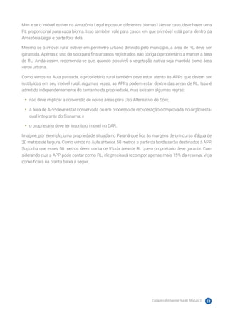 Cadastro Ambiental Rural | Módulo 2 53
Mas e se o imóvel estiver na Amazônia Legal e possuir diferentes biomas? Nesse caso, deve haver uma
RL proporcional para cada bioma. Isso também vale para casos em que o imóvel está parte dentro da
Amazônia Legal e parte fora dela.
Mesmo se o imóvel rural estiver em perímetro urbano definido pelo município, a área de RL deve ser
garantida. Apenas o uso do solo para fins urbanos registrados não obriga o proprietário a manter a área
de RL. Ainda assim, recomenda-se que, quando possível, a vegetação nativa seja mantida como área
verde urbana.
Como vimos na Aula passada, o proprietário rural também deve estar atento às APPs que devem ser
instituídas em seu imóvel rural. Algumas vezes, as APPs podem estar dentro das áreas de RL. Isso é
admitido independentemente do tamanho da propriedade, mas existem algumas regras:
•	 não deve implicar a conversão de novas áreas para Uso Alternativo do Solo;
•	 a área de APP deve estar conservada ou em processo de recuperação comprovada no órgão esta-
dual integrante do Sisnama; e
•	 o proprietário deve ter inscrito o imóvel no CAR.
Imagine, por exemplo, uma propriedade situada no Paraná que fica às margens de um curso d’água de
20 metros de largura. Como vimos na Aula anterior, 50 metros a partir da borda serão destinados à APP.
Suponha que esses 50 metros deem conta de 5% da área de RL que o proprietário deve garantir. Con-
siderando que a APP pode contar como RL, ele precisará recompor apenas mais 15% da reserva. Veja
como ficará na planta baixa a seguir.
 