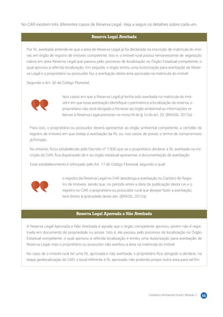 Cadastro Ambiental Rural | Módulo 2 55
No CAR existem três diferentes casos de Reserva Legal. Veja a seguir os detalhes sobre cada um.
Reserva Legal Averbada
Por RL averbada entende-se que a área de Reserva Legal já foi declarada na inscrição de matrícula do imó-
vel, em órgão de registro de imóveis competente. Isto é, o imóvel rural possui remanescente de vegetação
nativa em área Reserva Legal que passou pelo processo de localização no Órgão Estadual competente, o
qual aprovou a referida localização. Em seguida, o órgão emitiu uma Autorização para averbação de Reser-
va Legal e o proprietário ou possuidor faz a averbação desta área aprovada na matrícula do imóvel.
Segundo o Art. 30 do Código Florestal,
Nos casos em que a Reserva Legal já tenha sido averbada na matrícula do imó-
vel e em que essa averbação identifique o perímetro e a localização da reserva, o
proprietário não será obrigado a fornecer ao órgão ambiental as informações re-
lativas à Reserva Legal previstas no inciso III do § 1o do art. 29. (BRASIL, 2012a)
Para isso, o proprietário ou possuidor deverá apresentar ao órgão ambiental competente, a certidão de
registro de imóveis em que esteja a averbação da RL ou, nos casos de posse, o termo de compromisso
já firmado.
No entanto, ficou estabelecido pelo Decreto nº 7.830 que se o proprietário declarar a RL averbada na ins-
crição do CAR, fica dispensado de ir ao órgão estadual apresentar a documentação de averbação.
Esse estabelecimento é reforçado pelo Art. 17 do Código Florestal, segundo o qual
o registro da Reserva Legal no CAR desobriga a averbação no Cartório de Regis-
tro de Imóveis, sendo que, no período entre a data da publicação desta Lei e o
registro no CAR, o proprietário ou possuidor rural que desejar fazer a averbação,
terá direito à gratuidade deste ato. (BRASIL, 2012a)
Reserva Legal Aprovada e Não Averbada
A Reserva Legal Aprovada e Não Averbada é aquela que o órgão competente aprovou, porém não é regis-
trada em documento de propriedade ou posse. Isto é, ela passou pelo processo de localização no Órgão
Estadual competente, o qual aprovou a referida localização e emitiu uma Autorização para averbação de
Reserva Legal, mas o proprietário ou possuidor não averbou a área na matrícula do imóvel.
No caso de o imóvel rural ter uma RL aprovada e não averbada, o proprietário fica obrigado a declarar, na
etapa geolocalização do CAR, o local referente à RL aprovada, não podendo propor outra área para tal fim.
 