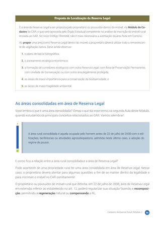 Cadastro Ambiental Rural | Módulo 2 56
Proposta de Localização da Reserva Legal
É a área de Reserva Legal a ser proposta pelo proprietário ou possuidor dentro do imóvel, via Módulo de Ca-
dastro do CAR, e que será aprovada pelo Órgão Estadual competente na análise da inscrição do imóvel rural
enviada ao CAR. No novo Código Florestal, não é mais necessária a averbação da área feita em Cartório.
Ao propor uma área como Reserva Legal dentro do imóvel, o proprietário deverá utilizar todo o remanescen-
te de vegetação nativa. Deve ainda observar:
1.	o plano de bacia hidrográfica;
2.	o zoneamento ecológico-econômico;
3.	a formação de corredores ecológicos com outra Reserva Legal, com Área de Preservação Permanente,
com Unidade de Conservação ou com outra área legalmente protegida;
4.	as áreas de maior importância para a conservação da biodiversidade; e
5.	as áreas de maior fragilidade ambiental.
As áreas consolidadas em área de Reserva Legal
Você lembra o que é uma área consolidada? Vimos o que diz esse termo na segunda Aula deste Módulo,
quando estudamos os principais conceitos relacionados ao CAR. Vamos relembrar!
A área rural consolidada é aquela ocupada pelo homem antes de 22 de julho de 2008 com e edi-
ficações, benfeitorias ou atividades agrossilvipastoris, admitida neste último caso, a adoção do
regime de pousio.
E como fica a relação entre a área rural consolidada e a área de Reserva Legal?
Pode acontecer de uma propriedade rural ter uma área consolidada em área de Reserva Legal. Nesse
caso, o proprietário deverá atentar para algumas questões a fim de se manter dentro da legalidade e
para inscrever o imóvel no CAR corretamente!
O proprietário ou possuidor de imóvel rural que detinha, em 22 de julho de 2008, área de Reserva Legal
em extensão inferior ao estabelecido no art. 12, poderá regularizar sua situação fazendo a recomposi-
ção, permitindo a regeneração natural ou compensando a RL.
 