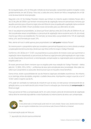 Cadastro Ambiental Rural | Módulo 2 57
Se na regularização, a RL for feita pelo método da recomposição, o proprietário poderá revegetar a área
gradativamente, em até 20 anos. Para isso, a cada dois anos, deverá ser feita a revegetação de um dé-
cimo da área total de recomposição.
Segundo o Art. 67 do Código Florestal, imóveis que tinham no máximo quatro módulos fiscais até o
dia 22 de julho de 2008 e que tenham remanescente de vegetação nativa em percentuais menores que
aqueles previstos para a Reserva Legal, esta será feita em área ocupada pela vegetação nativa existente
em 22 de julho de 2008. E ficam proibidas novas conversões para uso alternativo do solo.
Isto é, nas pequenas propriedades, as áreas que foram abertas antes de 22 de julho de 2008 em RL se-
rão consideradas áreas consolidadas e o percentual de vegetação nativa existente será a RL do imóvel,
mesmo que inferior ao estabelecido. Por exemplo, se nessa data, a propriedade tinha 10% de vegetação
nativa, a RL será formada por esses 10%.
Mas, atente-se! Isso é valido apenas para propriedades com até quatro módulos fiscais!
Se, mesmo assim, o proprietário optar por completar o percentual disposto na Lei, terá o direito a realizar
a exploração econômica da área, desde que seja feita conforme exige o Código Florestal.
Conforme o Art. 68 da Lei no
12.651, os proprietários ou possuidores de imóveis rurais que suprimiram a
vegetação nativa respeitando os percentuais de Reserva Legal previstos pela legislação em vigor à épo-
ca são dispensados de promover a recomposição, compensação ou regeneração para os percentuais
exigidos pela Lei.
Se esses percentuais forem menores que os exigidos pela nova redação do Código Florestal – dados
pelo Art. 12 (80%, 35% e 20%) –, a diferença de área será considerada área consolidada. Mas cabe res-
saltar que o proprietário ou possuidor deverá provar que se enquadra nesse benefício.
Como vimos, existe a possibilidade de uso da Reserva Legal para atividades econômicas. No entanto,
a Lei restringe certas atividades, exigindo o cuidado dessa área. Acompanhe a seguir o que diz a Lei nº
12.651 sobre o regime uso da RL.
A RL pode ser averbada na matrícula do imóvel em que se situa, se este possuir remanescente de ve-
getação nativa, ou na matrícula de outro imóvel. Essa é a situação que chamamos de compensação de
Reserva Legal.
Para que possa ser feita a compensação da RL em outro imóvel, a área de remanescente de vegetação
nativa deve ter extensão equivalente e estar localizada no mesmo bioma da área a ser compensada.
Dica
A área destinada à compensação pode estar em outro estado. Nesse caso, deverá estar localiza-
da nas regiões estabelecidas como prioritárias pelo Governo Federal ou Estadual.
A compensação pode ser feita por:
•	 aquisição de cota de reserva ambiental.
 