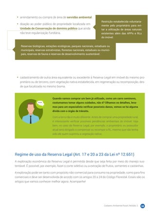Cadastro Ambiental Rural | Módulo 2 58
•	 arrendamento ou compra de área de servidão ambiental.
•	 doação ao poder público de propriedade localizada em
Unidade de Conservação de domínio público que ainda
não teve regularização fundiária.
•	 cadastramento de outra área equivalente ou excedente à Reserva Legal em imóvel do mesmo pro-
prietário ou de terceiro, com vegetação nativa estabelecida, em regeneração ou recomposição, des-
de que localizada no mesmo bioma.
Quando vamos comprar um bem já utilizado, como um carro seminovo,
costumamos tomar alguns cuidados, não é? Olhamos os detalhes, leva-
mos para um especialista verificar possíveis danos, vemos se há alguma
dívida com o órgão de trânsito.
Com a terra não é muito diferente. Antes de comprar uma propriedade rural,
é interessante verificar possíveis pendências ambientais do imóvel. Veja
bem, no caso da Reserva Legal, por exemplo, o proprietário ou possuidor
atual será obrigado a compensar ou recompor a RL, mesmo que não tenha
sido ele quem suprimiu a vegetação nativa.
Regime de uso da Reserva Legal (Art. 17 e 20 a 23 da Lei nº 12.651)
A exploração econômica da Reserva Legal é permitida desde que seja feita por meio do manejo sus-
tentável. É possível, por exemplo, fazer o corte seletivo ou a extração de frutos, sementes e castanhas.
A exploração pode ser tanto com propósito não comercial para consumo na propriedade, como para fins
comerciais e deve ser desenvolvida de acordo com os artigos 20 a 24 do Código Florestal. Esses são os
artigos que vamos conhecer melhor agora. Acompanhe!
Restrição estabelecida voluntaria-
mente pelo proprietário para evi-
tar a utilização de áreas naturais
existentes além das APPs e RLs
do imóvel.
Reservas biológicas, estações ecológicas, parques nacionais, estaduais ou
municipais, reservas extrativistas, florestas nacionais, estaduais ou munici-
pais, reservas de fauna e reservas de desenvolvimento sustentável.
 