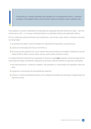 Cadastro Ambiental Rural | Módulo 2 59
É essencial que o manejo sustentável seja realizado com um planejamento prévio, o qual deve
considerar a diversidade de flora e fauna da área e todas as atividades a serem realizadas nela.
Para qualquer uma das modalidades de exploração da vegetação florestal da Reserva Legal – para fins
comerciais ou não –, no manejo sustentável devem ser adotadas práticas de exploração seletiva.
É livre a coleta de produtos florestais não madeireiros, como frutos, cipós, folhas e sementes, devendo
ser observados:
1.	os períodos de coleta e volumes fixados em regulamentos específicos, quando houver;
2.	a época de maturação dos frutos e sementes; e
3.	técnicas que não coloquem em risco a sobrevivência de indivíduos e da espécie coletada no caso de
coleta de flores, folhas, cascas, óleos, resinas, cipós, bulbos, bambus e raízes.
O manejo florestal sustentável da vegetação da Reserva Legal com propósito comercial depende de
autorização do órgão competente, integrante do Sisnama, e deverá atender às seguintes orientações:
1.	não descaracterizar a cobertura vegetal e não prejudicar a conservação da vegetação nativa da
área;
2.	assegurar a manutenção da diversidade das espécies;
3.	conduzir o manejo de espécies exóticas com a adoção de medidas que favoreçam a regeneração de
espécies nativas.
 