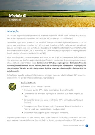 Cadastro Ambiental Rural | Módulo 2 6
Introdução
Em um país de grande dimensão territorial e imensa diversidade natural como o Brasil, de que modo
você acha que podemos desenvolver a sociedade e a economia de modo sustentável?
Desenvolver o país e sua economia com o mínimo de impacto ambiental possível, preservando os re-
cursos para as próximas gerações, tem sido o grande desafio mundial, e cada vez mais as políticas
públicas convergem para esse caminho. É o caso do novo Código Florestal Brasileiro, como chamamos
popularmente a Lei no
12.651, de 25 de maio de 2012, que dispõe sobre a proteção da vegetação nativa
do país e institui o Cadastro Ambiental Rural (CAR).
Neste Módulo, vamos conhecer um pouco mais sobre o que é o CAR e como e por que ele foi desenvol-
vido. Veremos o que dispõem as principais legislações sobre os direitos e deveres do produtor rural em
relação ao CAR, percorrendo as aulas: Conhecendo o CAR; Disposições gerais e definições; Áreas de
Preservação Permanente e de Uso Restrito; Áreas de Reserva Legal e supressão de vegetação para
Uso Alternativo do Solo; e CAR e Programa de Apoio e Incentivo à Preservação e Recuperação do
Meio Ambiente.
Ao final deste Módulo, será possível entender os principais conceitos relacionados ao CAR, o seu inte-
resse social e por que devemos cadastrar a(s) propriedade(s).
Objetivos do Módulo
Ao final deste Módulo, você será capaz de:
•	 Entender o que é o CAR e como ocorreu o seu desenvolvimento.
•	 Compreender as principais legislações e conceitos que dizem respeito ao
CAR.
•	 Compreender o interesse social envolvido no CAR e no novo Código Florestal
Brasileiro.
•	 Entender o que é Área de Preservação Permanente, Área de Uso Restrito e
Reserva Legal, suas características e regulação legal.
•	 Entender os motivos pelos quais a inscrição é necessária.
Preparado para conhecer o CAR e o nosso novo Código Florestal? Então, siga com atenção pelo con-
teúdo para compreender tudo o que diz esse Código e demais normas que legislam o CAR. Vamos lá!
Módulo 01
Legislação
Fonte: Shutterstock
 