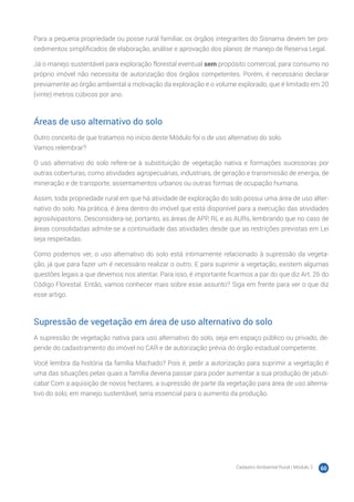 Cadastro Ambiental Rural | Módulo 2 60
Para a pequena propriedade ou posse rural familiar, os órgãos integrantes do Sisnama devem ter pro-
cedimentos simplificados de elaboração, análise e aprovação dos planos de manejo de Reserva Legal.
Já o manejo sustentável para exploração florestal eventual sem propósito comercial, para consumo no
próprio imóvel não necessita de autorização dos órgãos competentes. Porém, é necessário declarar
previamente ao órgão ambiental a motivação da exploração e o volume explorado, que é limitado em 20
(vinte) metros cúbicos por ano.
Áreas de uso alternativo do solo
Outro conceito de que tratamos no início deste Módulo foi o de uso alternativo do solo.
Vamos relembrar?
O uso alternativo do solo refere-se à substituição de vegetação nativa e formações sucessoras por
outras coberturas, como atividades agropecuárias, industriais, de geração e transmissão de energia, de
mineração e de transporte, assentamentos urbanos ou outras formas de ocupação humana.
Assim, toda propriedade rural em que há atividade de exploração do solo possui uma área de uso alter-
nativo do solo. Na prática, é área dentro do imóvel que está disponível para a execução das atividades
agrosilvipastoris. Desconsidera-se, portanto, as áreas de APP, RL e as AURs, lembrando que no caso de
áreas consolidadas admite-se a continuidade das atividades desde que as restrições previstas em Lei
seja respeitadas.
Como podemos ver, o uso alternativo do solo está intimamente relacionado à supressão da vegeta-
ção, já que para fazer um é necessário realizar o outro. E para suprimir a vegetação, existem algumas
questões legais a que devemos nos atentar. Para isso, é importante ficarmos a par do que diz Art. 26 do
Código Florestal. Então, vamos conhecer mais sobre esse assunto? Siga em frente para ver o que diz
esse artigo.
Supressão de vegetação em área de uso alternativo do solo
A supressão de vegetação nativa para uso alternativo do solo, seja em espaço público ou privado, de-
pende do cadastramento do imóvel no CAR e de autorização prévia do órgão estadual competente.
Você lembra da história da família Machado? Pois é, pedir a autorização para suprimir a vegetação é
uma das situações pelas quais a família deveria passar para poder aumentar a sua produção de jabuti-
caba! Com a aquisição de novos hectares, a supressão de parte da vegetação para área de uso alterna-
tivo do solo, em manejo sustentável, seria essencial para o aumento da produção.
 