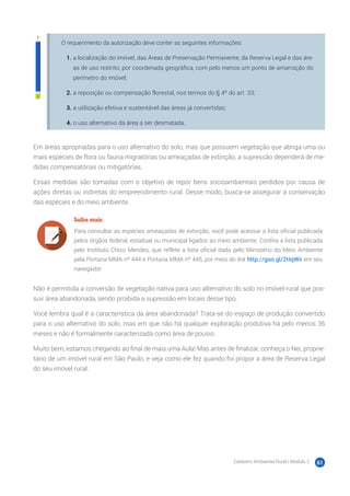 Cadastro Ambiental Rural | Módulo 2 61
O requerimento da autorização deve conter as seguintes informações:
1.	a localização do imóvel, das Áreas de Preservação Permanente, da Reserva Legal e das áre-
as de uso restrito, por coordenada geográfica, com pelo menos um ponto de amarração do
perímetro do imóvel;
2.	a reposição ou compensação florestal, nos termos do § 4º do art. 33;
3.	a utilização efetiva e sustentável das áreas já convertidas;
4.	o uso alternativo da área a ser desmatada.
Em áreas apropriadas para o uso alternativo do solo, mas que possuem vegetação que abriga uma ou
mais espécies de flora ou fauna migratórias ou ameaçadas de extinção, a supressão dependerá de me-
didas compensatórias ou mitigatórias.
Essas medidas são tomadas com o objetivo de repor bens socioambientais perdidos por causa de
ações diretas ou indiretas do empreendimento rural. Desse modo, busca-se assegurar a conservação
das espécies e do meio ambiente.
Saiba mais
Para consultar as espécies ameaçadas de extinção, você pode acessar a lista oficial publicada
pelos órgãos federal, estadual ou municipal ligados ao meio ambiente. Confira a lista publicada
pelo Instituto Chico Mendes, que reflete a lista oficial dada pelo Ministério do Meio Ambiente
pela Portaria MMA nº 444 e Portaria MMA nº 445, por meio do link http://goo.gl/2HqWii em seu
navegador.
Não é permitida a conversão de vegetação nativa para uso alternativo do solo no imóvel rural que pos-
suir área abandonada, sendo proibida a supressão em locais desse tipo.
Você lembra qual é a característica da área abandonada? Trata-se do espaço de produção convertido
para o uso alternativo do solo, mas em que não há qualquer exploração produtiva há pelo menos 36
meses e não é formalmente caracterizada como área de pousio.
Muito bem, estamos chegando ao final de mais uma Aula! Mas antes de finalizar, conheça o Nei, proprie-
tário de um imóvel rural em São Paulo, e veja como ele fez quando foi propor a área de Reserva Legal
do seu imóvel rural.
 