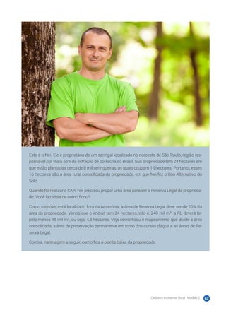 Cadastro Ambiental Rural | Módulo 2 62
Este é o Nei. Ele é proprietário de um seringal localizado no noroeste de São Paulo, região res-
ponsável por mais 56% da extração de borracha do Brasil. Sua propriedade tem 24 hectares em
que estão plantadas cerca de 8 mil seringueiras, as quais ocupam 16 hectares. Portanto, esses
16 hectares são a área rural consolidada da propriedade, em que Nei fez o Uso Alternativo do
Solo.
Quando foi realizar o CAR, Nei precisou propor uma área para ser a Reserva Legal da proprieda-
de. Você faz ideia de como ficou?
Como o imóvel está localizado fora da Amazônia, a área de Reserva Legal deve ser de 20% da
área da propriedade. Vimos que o imóvel tem 24 hectares, isto é, 240 mil m², a RL deverá ter
pelo menos 48 mil m², ou seja, 4,8 hectares. Veja como ficou o mapeamento que divide a área
consolidada, a área de preservação permanente em torno dos cursos d’água e as áreas de Re-
serva Legal.
Confira, na imagem a seguir, como fica a planta baixa da propriedade.
 