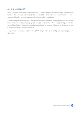 Cadastro Ambiental Rural | Módulo 2 64
Até a próxima aula!
Nesta Aula, você acompanhou a descrição do que é Reserva Legal, suas peculiaridades, usos e possibi-
lidades de haver áreas consolidadas dentro da área de RL. Além disso, vimos o uso alternativo do solo e
suas possibilidades, bem como a supressão de vegetação nessas áreas.
A Reserva Legal é uma área coberta por vegetação nativa que deve ser protegida e mantida com a vege-
tação inalterada. Manter parte da propriedade ou posse como RL, conforme as porcentagens definidas
no Art. 12 do Código Florestal, é obrigação do proprietário ou posseiro. A RL deve ser declarada no CAR
e, feito isso, fica desobrigada a averbação.
A seguir, veremos a relação entre o CAR e o PRA, compreendendo as condições e os prazos para ade-
são. Até lá!
 
