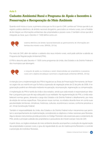 Cadastro Ambiental Rural | Módulo 2 65
Aula 5
Cadastro Ambiental Rural e Programa de Apoio e Incentivo à
Preservação e Recuperação do Meio Ambiente
Quando você iniciou o curso, a primeira coisa que viu foi o que é o CAR. Lembra-se? Vimos que ele é um
registro público eletrônico, de âmbito nacional obrigatório, para todos os imóveis rurais, com a finalida-
de de integrar as informações ambientais das propriedades e posses rurais. E também vimos que ele é
integrado ao Sicar, que o Decreto no
7.830 define como um:
sistema eletrônico de âmbito nacional destinado ao gerenciamento de informações am-
bientais dos imóveis rurais. (BRASIL, 2012a)
Por meio do CAR, além de realizar o cadastro dos seus imóveis rurais, você pode solicitar a adesão ao
Programa de Regularização Ambiental (PRA).
O PRA é descrito pelo Decreto no
7.830 como programas da União, dos Estados e do Distrito Federal e
dos municípios que abrangem:
o conjunto de ações ou iniciativas a serem desenvolvidas por proprietários e posseiros
rurais com o objetivo de adequar e promover a regularização ambiental. (BRASIL, 2012a)
A intenção com a implementação dos PRA é regularizar as Áreas de Preservação Permanente, de Reser-
va Legal e de uso restrito em que foi feita a supressão de vegetação antes de 22 de julho de 2008. A re-
gularização poderá ser efetivada mediante recuperação, recomposição, regeneração ou compensação.
A implantação do PRA é tarefa da União e dos estados, sendo que cada estado é responsável por deta-
lhar o programa para que ele seja adequado à sua realidade. Na regulamentação do PRA, a União esta-
belecerá normas gerais, deixando a cargo dos Estados e do Distrito Federal o detalhamento, por meio
da edição de normas específicas. Para pensar essas normas, os estados deverão levar em conta suas
peculiaridades territoriais, climáticas, históricas, culturais, econômicas e sociais, conforme preceitua o
art. 24 da Constituição Federal.
Também é responsabilidade da União, dos Estados e do Distrito Federal incluir mecanismos que permi-
tam o acompanhamento da implementação, considerando os objetivos e metas nacionais para florestas.
Alguns desses instrumentos já estão previstos no Código Florestal e são essenciais para o andamento do
PRA, sendo o principal a adesão dos proprietários e possuidores de imóvel rural por meio do CAR.
A partir disso, os órgãos estaduais de meio ambiente deverão acompanhar a evolução da regularização
das propriedades e posses rurais, o grau de regularidade do uso de matéria-prima florestal e o controle
e prevenção de incêndios florestais.
 