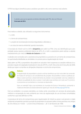 Cadastro Ambiental Rural | Módulo 2 66
O PRA traz alguns benefícios para o produtor que aderir a ele, como veremos mais adiante.
A adesão, para que se garanta os direitos oferecidos pelo PRA, deve ser feita até
5 de maio de 2016.
Para realizar a adesão, são utilizados os seguintes instrumentos:
•	 o CAR;
•	 o termo de compromisso;
•	 o projeto de recomposição de áreas degradadas e alteradas; e
•	 as cotas de reserva ambiental, quando necessário.
A inscrição do imóvel rural no CAR é obrigatória para aderir ao PRA. Uma vez identificado que a pro-
priedade possui passivo ambiental relativo às APPs, RL e AUR, o proprietário pode solicitar a adesão
imediatamente, por meio do Módulo de Cadastro do CAR.
A adesão será concluída com a assinatura do proprietário ou posseiro em um termo de compromisso,
no qual estarão detalhadas as atividades e os prazos para a regularização do imóvel.
Após aderir ao PRA, o proprietário não poderá ser autuado e terá suspensas as sanções relativas à su-
pressão irregular de vegetação localizada em área de APP, RL e AUR, feita antes de 22 de julho de 2008,
desde que sejam cumpridas as obrigações dispostas no termo de compromisso.
Reflexão
A regularização da propriedade ou posse rural traz benefícios que vão muito além da conversão
de multas em serviços ou do cancelamento de punições. Ela possibilita o acesso a políticas pú-
blicas e assim promove o desenvolvimento do produtor e da propriedade rural, traz cidadania e
melhoria na qualidade de vida no campo. E você sabe o que acontece com tudo isso? O comércio
e a economia se movimentam e o município se desenvolve.
Quer um exemplo? Veja o que aconteceu no município de Ouricuri, Pernambuco, acessando a
matéria do Ministério do Desenvolvimento Agrário por meio do link http://goo.gl/7N1Tkz
Com as condições e os prazos atendidos, as multas serão convertidas em serviços de preservação,
melhoria e recuperação do meio ambiente por meio da regularização do uso de áreas consolidadas
conforme o que está definido no PRA.
A assinatura de termo de compromisso para regularização de imóvel ou posse rural perante o órgão
ambiental competente cancela a punição do proprietário ou posseiro pelos crimes previstos nos artigos
38, 39 e 48 da Lei no
9.605 – Lei de Crimes Ambientais –, de 12 de fevereiro de 1998.
 