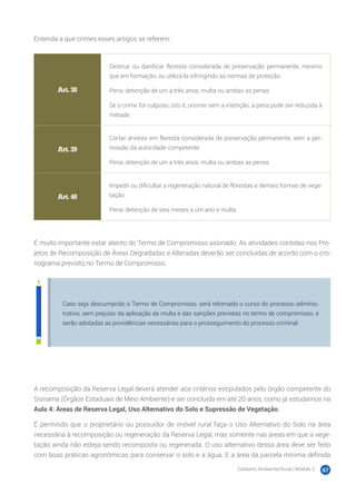 Cadastro Ambiental Rural | Módulo 2 67
Entenda a que crimes esses artigos se referem:
Art. 38
Destruir ou danificar floresta considerada de preservação permanente, mesmo
que em formação, ou utilizá-la infringindo as normas de proteção.
Pena: detenção de um a três anos, multa ou ambas as penas.
Se o crime for culposo, isto é, ocorrer sem a intenção, a pena pode ser reduzida à
metade.
Art. 39
Cortar árvores em floresta considerada de preservação permanente, sem a per-
missão da autoridade competente.
Pena: detenção de um a três anos, multa ou ambas as penas.
Art. 48
Impedir ou dificultar a regeneração natural de florestas e demais formas de vege-
tação.
Pena: detenção de seis meses a um ano e multa.
É muito importante estar atento do Termo de Compromisso assinado. As atividades contidas nos Pro-
jetos de Recomposição de Áreas Degradadas e Alteradas deverão ser concluídas de acordo com o cro-
nograma previsto no Termo de Compromisso.
Caso seja descumprido o Termo de Compromisso, será retomado o curso do processo adminis-
trativo, sem prejuízo da aplicação da multa e das sanções previstas no termo de compromisso, e
serão adotadas as providências necessárias para o prosseguimento do processo criminal.
A recomposição da Reserva Legal deverá atender aos critérios estipulados pelo órgão competente do
Sisnama (Órgãos Estaduais de Meio Ambiente) e ser concluída em até 20 anos, como já estudamos na
Aula 4: Áreas de Reserva Legal, Uso Alternativo do Solo e Supressão de Vegetação.
É permitido que o proprietário ou possuidor de imóvel rural faça o Uso Alternativo do Solo na área
necessária à recomposição ou regeneração da Reserva Legal, mas somente nas áreas em que a vege-
tação ainda não esteja sendo recomposta ou regenerada. O uso alternativo dessa área deve ser feito
com boas práticas agronômicas para conservar o solo e a água. E a área da parcela mínima definida
 