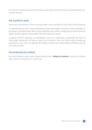 Cadastro Ambiental Rural | Módulo 2 68
no Termo de Compromisso que já tenha sido ou que esteja sendo recomposta ou regenerada deve ser
mantida intocada.
Até a próxima aula!
Nesta Aula, você conheceu o PRA e viu que para aderir a ele a inscrição do imóvel rural no CAR é essencial.
A implementação do PRA é responsabilidade da União e dos estados. Enquanto a União estabelece re-
gras gerais, os estados devem definir regras específicas para o PRA, considerando as características da
região. Portanto, algumas regras podem variar de estado para estado.
O objetivo do PRA é regularizar as propriedades rurais com a adequação e legalização das Áreas de
Preservação Permanente, de Reserva Legal e de Uso Restrito. Para isso, oferece alguns direitos aos
proprietários rurais, como a suspensão de sanções e multas para irregularidades cometidas antes de
22 de julho de 2008.
Encerramento do módulo
No próximo Módulo, vamos iniciar nossos estudos sobre o Módulo de Cadastro e veremos, na prática,
como realizar a inscrição de um imóvel rural.
 