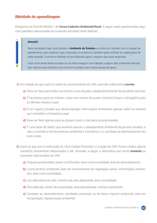 Cadastro Ambiental Rural | Módulo 2 69
Atividade de aprendizagem
Chegamos ao final do Módulo 1 do Curso Cadastro Ambiental Rural. A seguir, serão apresentadas algu-
mas questões relacionadas ao conteúdo estudado neste Módulo.
Atenção!
Será necessário que você acesse o Ambiente de Estudos ou entre em contato com a equipe de
atendimento para registrar suas respostas no sistema e também para verificar as explicações de
cada questão. O próximo Módulo só será liberado após o registro das suas respostas.
Caso você ainda tenha dúvidas ou se sinta inseguro com relação a algum dos conteúdos aborda-
dos, retome seus estudos e/ou entre em contato com nossa equipe de apoio.
1)	Em relação ao que você viu sobre as características do CAR, assinale a alternativa correta.
a)	 Deve ser feito para todos os imóveis rurais do país, independentemente da atividade exercida.
b)	É facultativo para os imóveis rurais com menos de quatro módulos fiscais e obrigatório para
os demais imóveis rurais.
c)	 É um registro privado que deverá agregar informações ambientais apenas sobre os estados
que compõem a Amazônia Legal.
d)	Deve ser feito apenas para as posses rurais, e não para as propriedades.
e)	 É uma base de dados que auxiliará apenas o planejamento ambiental de poucos estados, e
não o controle e monitoramento ambiental e econômico e o combate ao desmatamento em
todo o país.
2)	Você viu que com a instituição do novo Código Florestal e a criação do CAR, foram criados alguns
conceitos diretamente relacionados a ele. Assinale, a seguir, a alternativa que reúne somente os
conceitos relacionados ao CAR.
a)	 Pequena propriedade, posse rural familiar, área rural consolidada, área de desmatamento.
b)	Licenciamento ambiental, área de remanescente de vegetação nativa, informações ambien-
tais, área rural consolidada.
c)	 Uso alternativo do solo, imóvel rural, área degradada, área consolidada.
d)	Área alterada, direito de propriedade, área abandonada, manejo sustentável.
e)	 Combate ao desmatamento, atividades eventuais ou de baixo impacto ambiental, área em
recuperação, regularização ambiental.
 