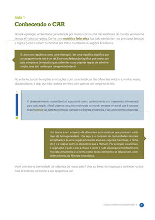 Cadastro Ambiental Rural | Módulo 2 7
Aula 1
Conhecendo o CAR
Nossa legislação ambiental é considerada por muitos como uma das melhores do mundo. Ao mesmo
tempo, é muito complexa. Como uma república federativa, faz todo sentido termos princípios básicos
e regras gerais a serem cumpridas por todos os estados ou regiões brasileiras.
No entanto, cuidar de regiões e situações com características tão diferentes entre si e, muitas vezes,
tão peculiares, é algo que não poderia ser feito com apenas um conjunto de leis.
O desenvolvimento sustentável só é possível com o conhecimento e o tratamento diferenciado
para cada região. Afinal, vivemos no quinto maior país do mundo em área territorial, que é compos-
to por biomas tão distintos como os pampas e a floresta amazônica e tão únicos como a caatinga.
Você conhece a diversidade da natureza do nosso país? Veja as áreas do mapa para conhecer os bio-
mas brasileiros conforme a sua respectiva cor.
É tanto uma república como uma federação. Ser uma república significa que
nosso governante não é um rei. E ser uma federação significa que somos um
país composto de estados que podem ter suas próprias regras de adminis-
tração, mas são unidos por um governo federal.
Um bioma é um conjunto de diferentes ecossistemas que possuem certo
nível de homogeneidade. Ou seja, é o conjunto de comunidades naturais
semelhantes de uma região (incluindo animais, vegetais, bactérias, o clima
etc.) e a relação entre os elementos que a formam. Por exemplo, os animais,
a vegetação, o solo, o sol, a chuva, o vento e tudo aquilo que encontramos na
Floresta Amazônica e a forma como esses elementos se relacionam, com-
põem o bioma da Floresta Amazônica.
 