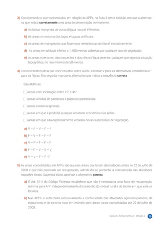 Cadastro Ambiental Rural | Módulo 2 70
3)	Considerando o que você estudou em relação às APPs, na Aula 3 deste Módulo, marque a alternati-
va que indica corretamente uma área de preservação permanente.
a)	 As faixas marginais de curso d’água natural efêmeros.
b)	As áreas no entorno dos lagos e lagoas artificiais.
c)	 As áreas de manguezais que ficam nas reentrâncias do litoral, exclusivamente.
d)	 As áreas em altitude inferior a 1.800 metros cobertas por qualquer tipo de vegetação
e)	 As áreas no entorno das nascentes e dos olhos d’água perenes, qualquer que seja sua situação
topográfica, no raio mínimo de 50 metros.
4)	Considerando tudo o que você estudou sobre AURs, assinale V para as alternativas verdadeiras e F
para as falsas. Em seguida, marque a alternativa que indica a sequência correta.
São AURs as:
( 　 )	áreas com inclinação entre 25° e 45°
( 　 )	áreas úmidas de pantanais e planícies pantaneiras.
( 　 )	áreas costeiras (praias).
( 　 )	áreas em que é proibida qualquer atividade econômica nas AURs.
( 　 )	áreas em que são expressamente vedadas novas supressões de vegetação.
a)	 V – F – V – F – F
b)	F – V – F – F – F
c)	 V – F – F – F – F
d)	F – F – V – V – V
e)	 V – V – F – F - F
5) As áreas consolidadas em APPs são aquelas áreas que foram desmatadas antes de 22 de julho de
2008 e que não precisam ser recuperadas, admitindo-se, portanto, a manutenção das atividades
naqueles locais. Sabendo disso, assinale a alternativa correta.
a)	 O Art. 61-A do Código Florestal estabelece que não é necessária uma faixa de recuperação
mínima para APP, independentemente do tamanho do imóvel rural e do bioma em que este se
localiza.
b)	Nas APPs, é autorizada exclusivamente a continuidade das atividades agrossilvipastoris, de
ecoturismo e de turismo rural em imóveis com áreas rurais consolidadas até 22 de julho de
2008.
 
