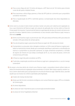 Cadastro Ambiental Rural | Módulo 2 71
c)	 Para cursos d’água de até 10 metros de largura, a APP deve ser de 130 metros para imóveis
rurais de até quatro módulos fiscais.
d)	Para nascentes e olhos d’água perenes, a faixa de APP pode ter o tamanho que o proprietário
considerar necessário.
e)	 Para a regularização de APPs é admitida apenas a compensação das áreas degradadas ou
alteradas.
6)	Como você viu na Aula 4, todo imóvel rural deve manter uma área com cobertura de vegetação na-
tiva, a que chamamos de Reserva Legal, sem prejuízo da aplicação das normas sobre as Áreas de
Preservação Permanente. O percentual de Reserva Legal depende da área do imóvel e do bioma em
que ele se localiza. Sabendo disso e considerando os seus estudos sobre Reserva Legal, marque a
alternativa correta.
a)	 Dentro da Amazônia Legal, os percentuais são: 20% para áreas de floresta, 80% para áreas de
cerrado e 35% para áreas de campos gerais.
b)	Fora da Amazônia Legal, o percentual de Reserva Legal é de 35% da área do imóvel.
c)	 O proprietário ou possuidor não é obrigado a declarar no CAR a área de Reserva Legal já aver-
bada na matrícula do imóvel, desde que a averbação identifique o perímetro e a localização da
reserva e o proprietário ou possuidor apresente, ao órgão ambiental competente, a certidão
de registro de imóveis em que esteja a averbação da RL ou, nos casos de posse, o termo de
compromisso já firmado.
d)	A Reserva Legal não pode considerar as APPs.
e)	 É admitida a exploração econômica da Reserva Legal sem o planejamento e o uso do manejo
sustentável.
7)	Ao propor uma área dentro do imóvel como Reserva Legal, o proprietário deverá utilizar todas as
áreas de remanescente de vegetação nativa existentes no imóvel. Além desse aspecto, existem ou-
tros a serem observados para a proposição de uma área de Reserva Legal. Sabendo disso, assinale
aquele que se encaixa nos critérios apontados pela legislação.
a)	 O plano de manejo da área total.
b)	Áreas que não formem corredores ecológicos com outras Reservas Legais, APPs ou Unidades
de Conservação.
c)	 As áreas degradadas.
d)	As áreas de maior importância para a conservação da biodiversidade.
e)	 As áreas de menor fragilidade ambiental.
 