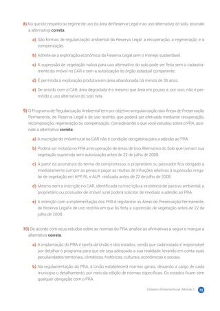 Cadastro Ambiental Rural | Módulo 2 72
8) No que diz respeito ao regime de uso da área de Reserva Legal e ao uso alternativo do solo, assinale
a alternativa correta.
a)	 São formas de regularização ambiental da Reserva Legal: a recuperação, a regeneração e a
compensação.
b)	Admite-se a exploração econômica da Reserva Legal sem o manejo sustentável.
c)	 A supressão de vegetação nativa para uso alternativo do solo pode ser feita sem o cadastra-
mento do imóvel no CAR e sem a autorização do órgão estadual competente.
d)	É permitida a exploração produtiva em área abandonada há menos de 36 anos.
e)	 De acordo com o CAR, área degradada é o mesmo que área em pousio e, por isso, não é per-
mitido o uso alternativo do solo nela.
9)	O Programa de Regularização Ambiental tem por objetivo a regularização das Áreas de Preservação
Permanente, de Reserva Legal e de uso restrito, que poderá ser efetivada mediante recuperação,
recomposição, regeneração ou compensação. Considerando o que você estudou sobre o PRA, assi-
nale a alternativa correta.
a)	 A inscrição do imóvel rural no CAR não é condição obrigatória para a adesão ao PRA.
b)	Poderá ser incluída no PRA a recuperação de áreas de Uso Alternativo do Solo que tiveram sua
vegetação suprimida sem autorização antes de 22 de julho de 2008.
c)	 A partir da assinatura do termo de compromisso, o proprietário ou possuidor fica obrigado a
imediatamente cumprir as penas e pagar as multas de infrações relativas à supressão irregu-
lar de vegetação em APP, RL e AUR realizada antes de 22 de julho de 2008.
d)	Mesmo sem a inscrição no CAR, identificada na inscrição a existência de passivo ambiental, o
proprietário ou possuidor de imóvel rural poderá solicitar de imediato a adesão ao PRA.
e)	 A intenção com a implementação dos PRA é regularizar as Áreas de Preservação Permanente,
de Reserva Legal e de uso restrito em que foi feita a supressão de vegetação antes de 22 de
julho de 2008.
10) De acordo com seus estudos sobre as normas do PRA, analise as afirmativas a seguir e marque a
alternativa correta.
a)	 A implantação do PRA é tarefa da União e dos estados, sendo que cada estado é responsável
por detalhar o programa para que ele seja adequado a sua realidade, levando em conta suas
peculiaridades territoriais, climáticas, históricas, culturais, econômicas e sociais.
b)	Na regulamentação do PRA, a União estabelecerá normas gerais, deixando a cargo de cada
município o detalhamento, por meio da edição de normas específicas. Os estados ficam sem
qualquer obrigação com o PRA.
 
