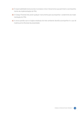 Cadastro Ambiental Rural | Módulo 2 73
c)	 É responsabilidade exclusiva dos municípios incluir mecanismos que permitam o acompanha-
mento da implementação do PRA.
d)	O Código Florestal não prevê qualquer instrumento para acompanhar o andamento da imple-
mentação do PRA.
e)	 A única questão que os órgãos estaduais de meio ambiente deverão acompanhar é o uso de
matéria-prima florestal da propriedade.
 