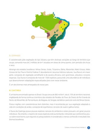 Cadastro Ambiental Rural | Módulo 2 9
3. CERRADO
É caracterizado pela vegetação do tipo Savana, que tem diversas variações ao longo do território que
ocupa, somando mais de 2 milhões de km² situados em áreas de clima quente, com períodos de chuva
e seca.
Abrange oito estados brasileiros: Minas Gerais, Goiás, Tocantins, Bahia, Maranhão, Mato Grosso, Mato
Grosso do Sul, Piauí e Distrito Federal. É abundante em recursos hídricos naturais. Sua flora é, em maior
parte, composta de vegetação semelhante à da savana africana, com gramíneas, arbustos e árvores
esparsas. Sua fauna é composta de mais de 1.500 espécies, possuindo uma abundância de indivíduos
que desenvolveram adaptações especializadas para viver nesse ambiente.
É um dos biomas mais ameaçados do nosso país.
4. CAATINGA
É um bioma encontrado apenas no Brasil. Ocupa cerca de 850 mil km², isto é, 10% do território nacional,
englobando de forma contínua o território dos estados da Paraíba, do Piauí, do Ceará, do Rio Grande do
Norte, do Maranhão, de Pernambuco, de Alagoas, do Sergipe, da Bahia e parte do norte de Minas Gerais.
Possui regiões com características bem distintas, mas é reconhecida por sua vegetação adaptada à
vida em condições de aridez, composta de espinheiros e árvores de caule e galhos tortos.
A fauna da Caatinga possui poucas espécies naturais do ambiente e estas possuem, em geral, poucos
indivíduos. No entanto, o registro de novas espécies está aumentando, indicando que conhecemos pou-
co sobre esse bioma, que segundo os pesquisadores é considerado o menos conhecido e estudado dos
biomas brasileiros.
3
4
 