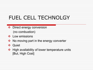FUEL CELL TECHNOLGY
 Direct energy conversion
(no combustion)
 Low emissions
 No moving part in the energy converter
 Quiet
 High availability of lower temperature units
[But, High Cost]
 
