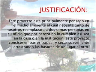 -Este proyecto esta principalmente pensado en
el medio ambiente el cual necesita tanto de
nosotros reemplazara a dos o mas personas en
su oficio que por pereza no lo cumplen así sea
en la casa o en la institución, este proyecto
consiste en barrer trapear y secar suavemente
arrastrando las basuras de un lugar al otro.
 