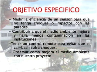 - Medir la eficiencia de un sensor para que
no tenga choques o impactos con las
paredes.
- Contribuir a que el medio ambiente mejore
y halla menos contaminación en las
instituciones
-Tener un control remoto para evitar que el
car-bash sufra choques.
- Observar como mejora el medio ambiente
con nuestro proyecto
 