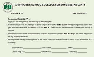 ARMY PUBLIC SCHOOL & COLLEGE FOR BOYS MULTAN CANTT
Circular # 14 Date: 02-11-2022
Respected Parents, ‫مکیلع‬‫االسم‬
Hope you are doing well by the blessings of Allah Almighty.
1. It is to inform you that all underage students will park their Cars/ motor cycles in the parking area out-side main
gate with effect from 15th November 2022 and APS & C Boys will not be responsible for safety and security of
vehicles.
2. Parents must make some arrangements for pick and drop of their children. APS & C Boys will not be responsible
for any accident or mishap.
3. All the parents are requested to please fill the below particulars and send back to school till 10th
November 2022
positively.
Student Name:___________________Class Section:________________ Cell No:_______________
Vehicle Reg. NO:_________________Father Name: __________________ Father Sig: __________
 
