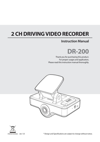 2 CH DRIVING VIDEO RECORDER
                                                     Instruction Manual


                                                             DR-200
                                             Thank you for purchasing this product.
                                                 For proper usages and application,
                                    Please read this instruction manual thoroughly.




PRINTED IN KOREA   ver. 1.0   * Design and Specifications are subject to change without notice.
 