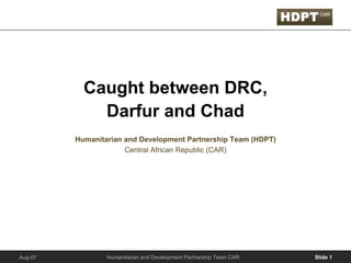 Caught between DRC,
             Darfur and Chad
         Humanitarian and Development Partnership Team (HDPT)
                      Central African Republic (CAR)




                 Humanitarian and Development Partnership Team CAR   Slide 1
Aug-07