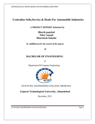 CENTRALIZE SELLS, SERVICE &DEALS FOR AUTOMOBILE INDUSTRIES




 Centralize Sells,Service & Deals For Automobile Industries

                       A PROJECT REPORT Submitted by

                                Bhavik panchal
                                 Niket Anand
                               Dharmesh Solanki

                  In fulfillment for the award of the degree

                                        of


                  BACHELOR OF ENGINEERING
                                         in

                     Department Of Computer Engineering




            S.P.B PATEL ENGINEERING COLLEGE, MEHSANA

           Gujarat Technological University, Ahmedabad
                                 December, 2012




S.P.B PATEL ENGINEERING COLLEGE,MEHSANA                        Page 1
 