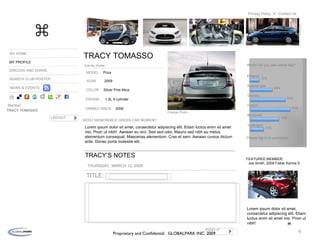 MY HOME MY PROFILE DISCUSS AND SHARE SEARCH CLUB ROSTER TRACY TOMASSO Member: Edit My Profile LOGOUT TRACY TOMASSO NEWS & EVENTS MODEL: YEAR: COLOR: ENGINE: OWNED SINCE: Change Photo Lorem ipsum dolor sit amet, consectetur adipiscing elit. Etiam luctus enim sit amet nisi. Proin ut nibh!  Aenean eu orci. Sed sed odio. Mauris sed nibh eu metus elementum consequat. Maecenas elementum. Cras et sem. Aenean cursus dictum ante. Donec porta molestie elit.  TRACY’S NOTES THURSDAY, MARCH 12, 2009  POST IT TITLE: ⌘ Prius 2009 Silver Pine Mica 1.5L 4-cylinder 2008 MOST MEMORABLE GREEN CAR MOMENT: Proprietary and Confidential  GLOBALPARK INC. 2009 Contact Us Privacy Policy  Which will you own some day? Ethanol Natural gas Electric Hybrid Biodiesel Hydrogen 22% 64% 84% 92% 73% 37% Please log in to participate “ Lorem ipsum dolor sit amet, consectetur adipiscing elit. Etiam luctus enim sit amet nisi. Proin ut nibh! FEATURED MEMBER: Joe Smith, 2009 Fisker Karma S 