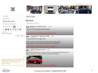 MY HOME MY PROFILE DISCUSS AND SHARE SEARCH CLUB ROSTER Member: LOGOUT TRACY TOMASSO NEWS & EVENTS My Prius Talking about my Prius.... BRadley [ 3-10-2009 ] [ 10:09 AM ] new! I’ve got one of the originals, still runs great! Post a Reply  |  Post a Reply (quoting this message) troberts98 [3-11-2009] [12:22 PM] new! I’ve got a 2007 and I’m glad I did!  I don’t know if I’d have survived the gas prices of last summer,  there would be no money left over to spend on anything else! Post a Reply  |  Post a Reply (quoting this message) sally10 [ 3-08-2009 ] [ 5:30 PM ] new! Ok all, I just drove home in my new red car!  It’s my first ever hybrid and I’m so excited!  Any tips or words of advice for a brand new owner?  Post a Reply  |  Post a Reply (quoting this message) Back to Topics Clicking a member name will display that member’s profile page and personal blog. ⌘ Proprietary and Confidential  GLOBALPARK INC. 2009 Contact Us Privacy Policy  