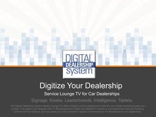 Digitize Your Dealership
Service Lounge TV for Car Dealerships
Signage. Kiosks. Leaderboards. Intelligence. Tablets.
The Digital Dealership System Dealer Lounge TV offers multiple content selections to meet the auto dealer marketing goals and
budget. The system can integrate with TV Broadcasts from Cable and Satellite Providers or more advanced features including
commercial Free Options, such as create your own channel or replace commercials on TV Broadcasts for car dealerships.

 