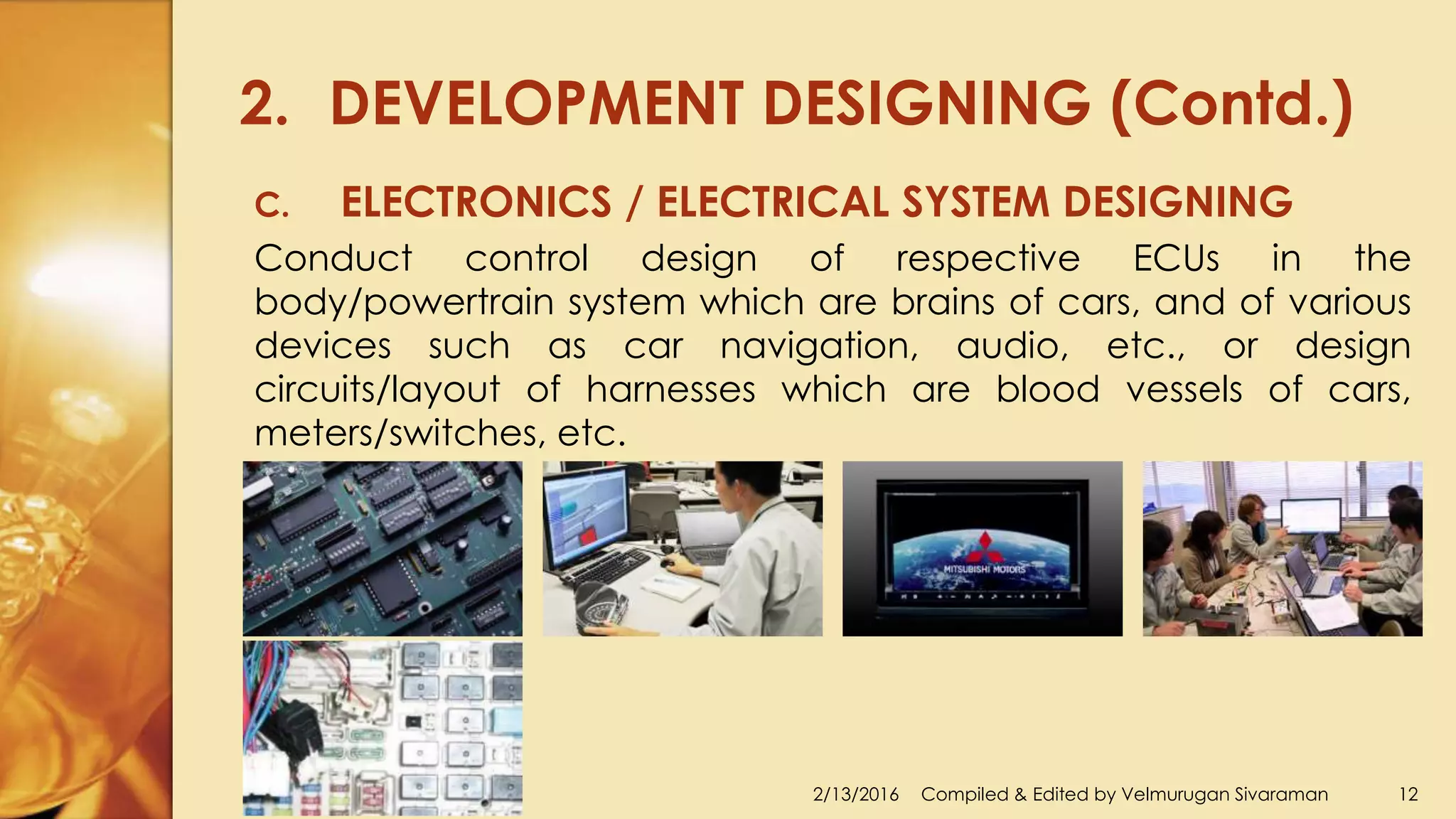2. DEVELOPMENT DESIGNING (Contd.)
2/13/2016 Compiled & Edited by Velmurugan Sivaraman 12
C. ELECTRONICS / ELECTRICAL SYSTEM DESIGNING
Conduct control design of respective ECUs in the
body/powertrain system which are brains of cars, and of various
devices such as car navigation, audio, etc., or design
circuits/layout of harnesses which are blood vessels of cars,
meters/switches, etc.
 