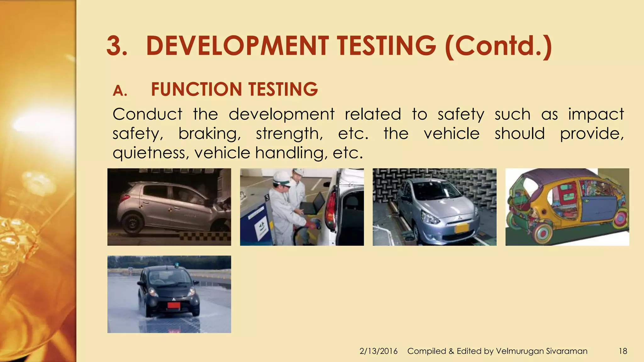 3. DEVELOPMENT TESTING (Contd.)
2/13/2016 Compiled & Edited by Velmurugan Sivaraman 18
A. FUNCTION TESTING
Conduct the development related to safety such as impact
safety, braking, strength, etc. the vehicle should provide,
quietness, vehicle handling, etc.
 