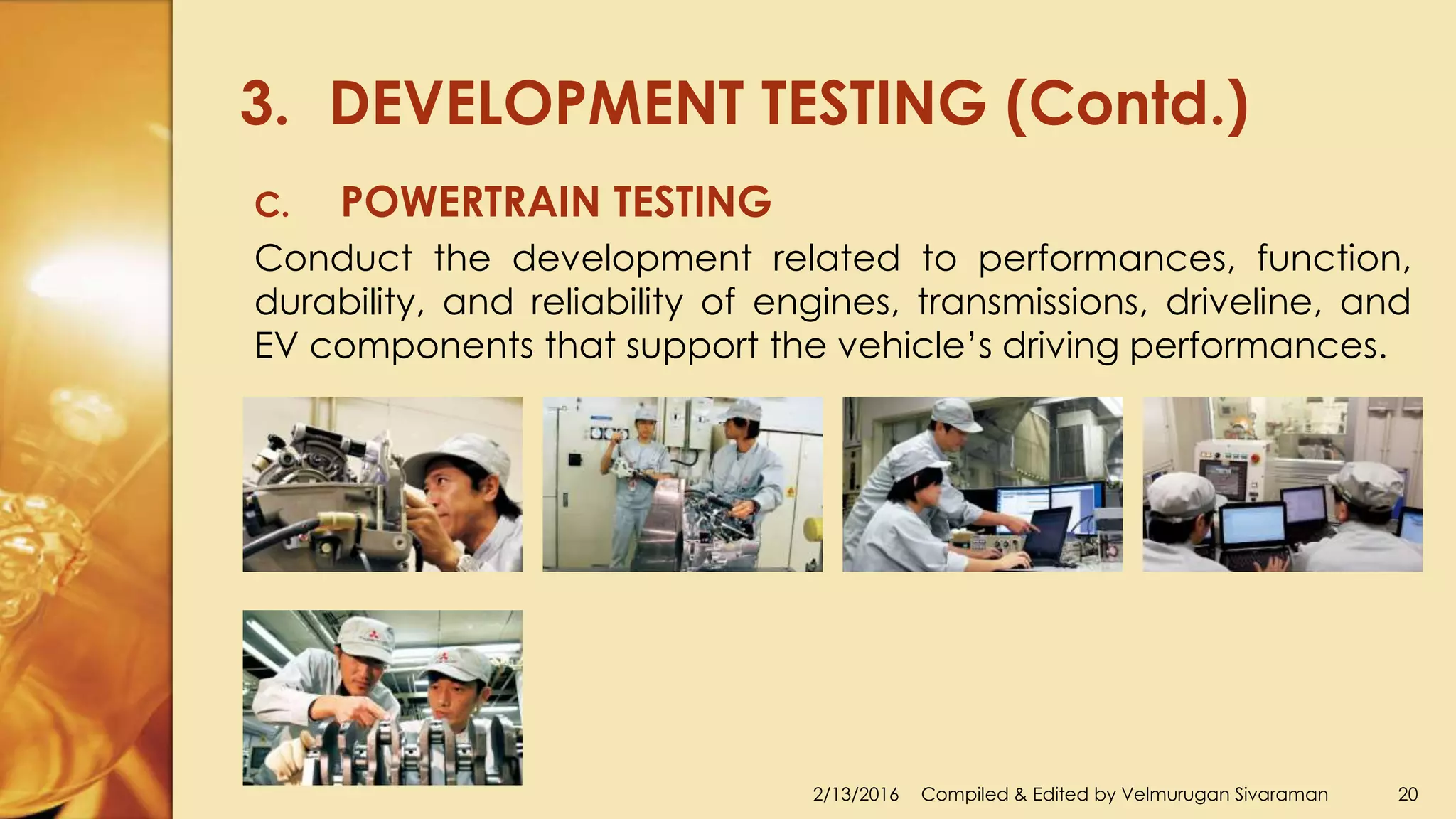 3. DEVELOPMENT TESTING (Contd.)
2/13/2016 Compiled & Edited by Velmurugan Sivaraman 20
C. POWERTRAIN TESTING
Conduct the development related to performances, function,
durability, and reliability of engines, transmissions, driveline, and
EV components that support the vehicle’s driving performances.
 