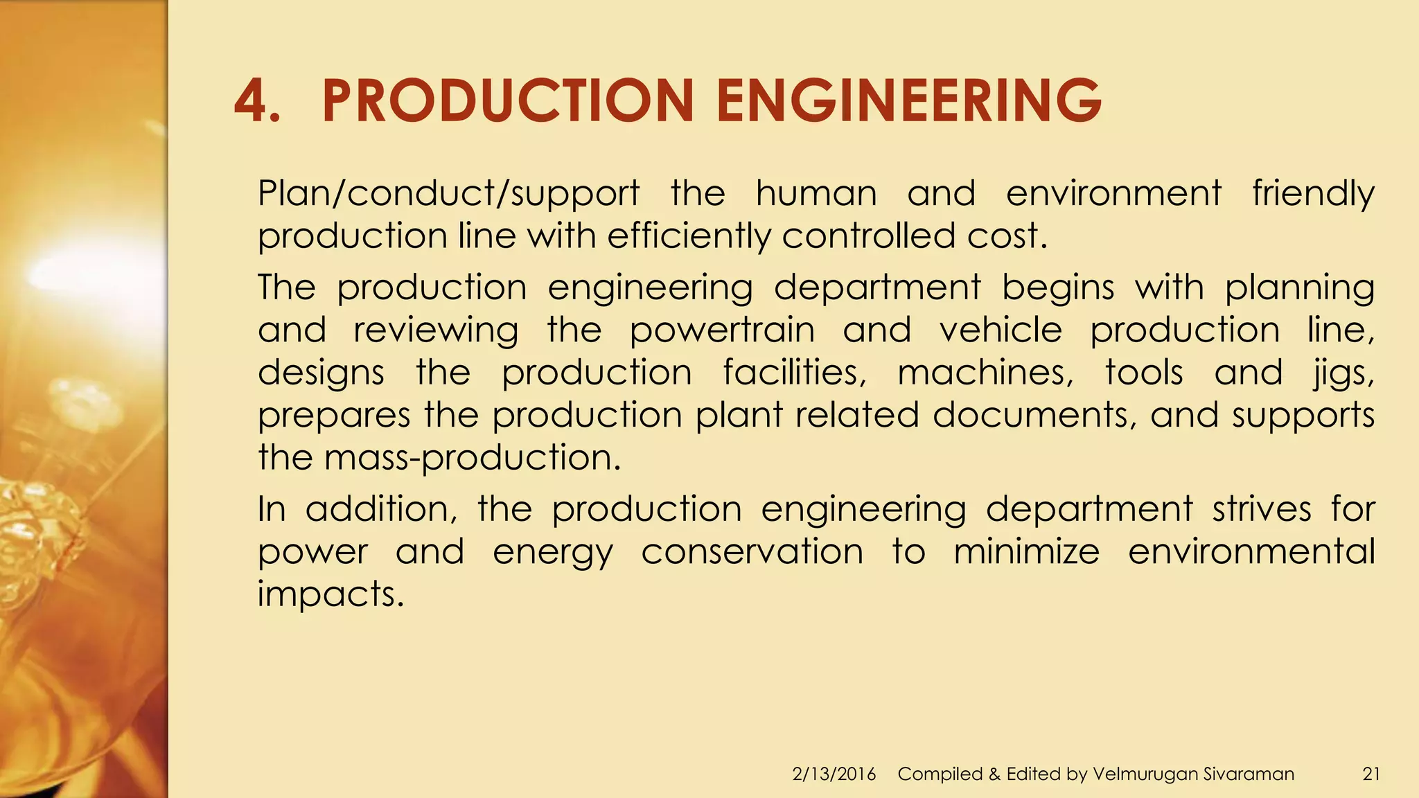 4. PRODUCTION ENGINEERING
2/13/2016 Compiled & Edited by Velmurugan Sivaraman 21
Plan/conduct/support the human and environment friendly
production line with efficiently controlled cost.
The production engineering department begins with planning
and reviewing the powertrain and vehicle production line,
designs the production facilities, machines, tools and jigs,
prepares the production plant related documents, and supports
the mass-production.
In addition, the production engineering department strives for
power and energy conservation to minimize environmental
impacts.
 