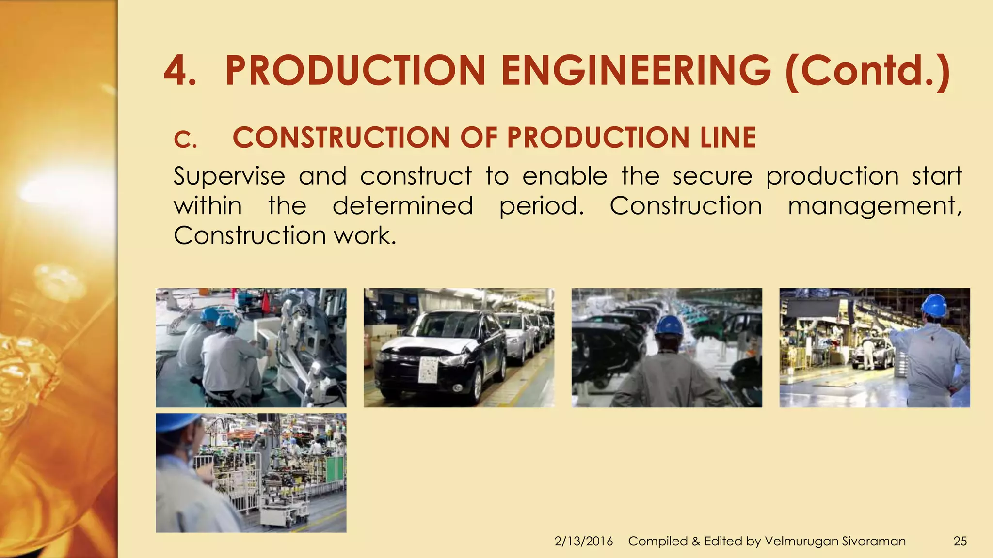 4. PRODUCTION ENGINEERING (Contd.)
2/13/2016 Compiled & Edited by Velmurugan Sivaraman 25
C. CONSTRUCTION OF PRODUCTION LINE
Supervise and construct to enable the secure production start
within the determined period. Construction management,
Construction work.
 