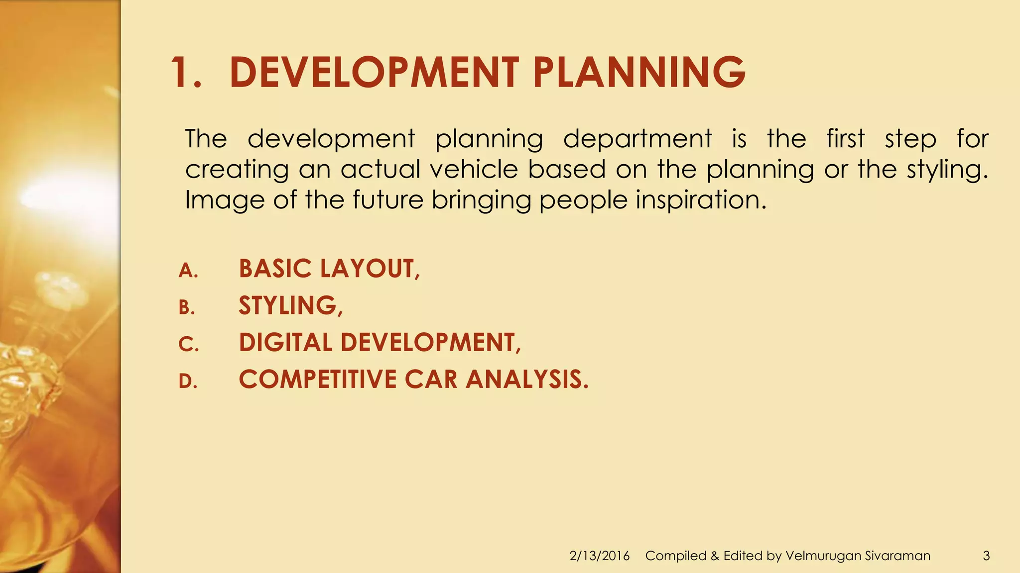 1. DEVELOPMENT PLANNING
2/13/2016 Compiled & Edited by Velmurugan Sivaraman 3
The development planning department is the first step for
creating an actual vehicle based on the planning or the styling.
Image of the future bringing people inspiration.
A. BASIC LAYOUT,
B. STYLING,
C. DIGITAL DEVELOPMENT,
D. COMPETITIVE CAR ANALYSIS.
 