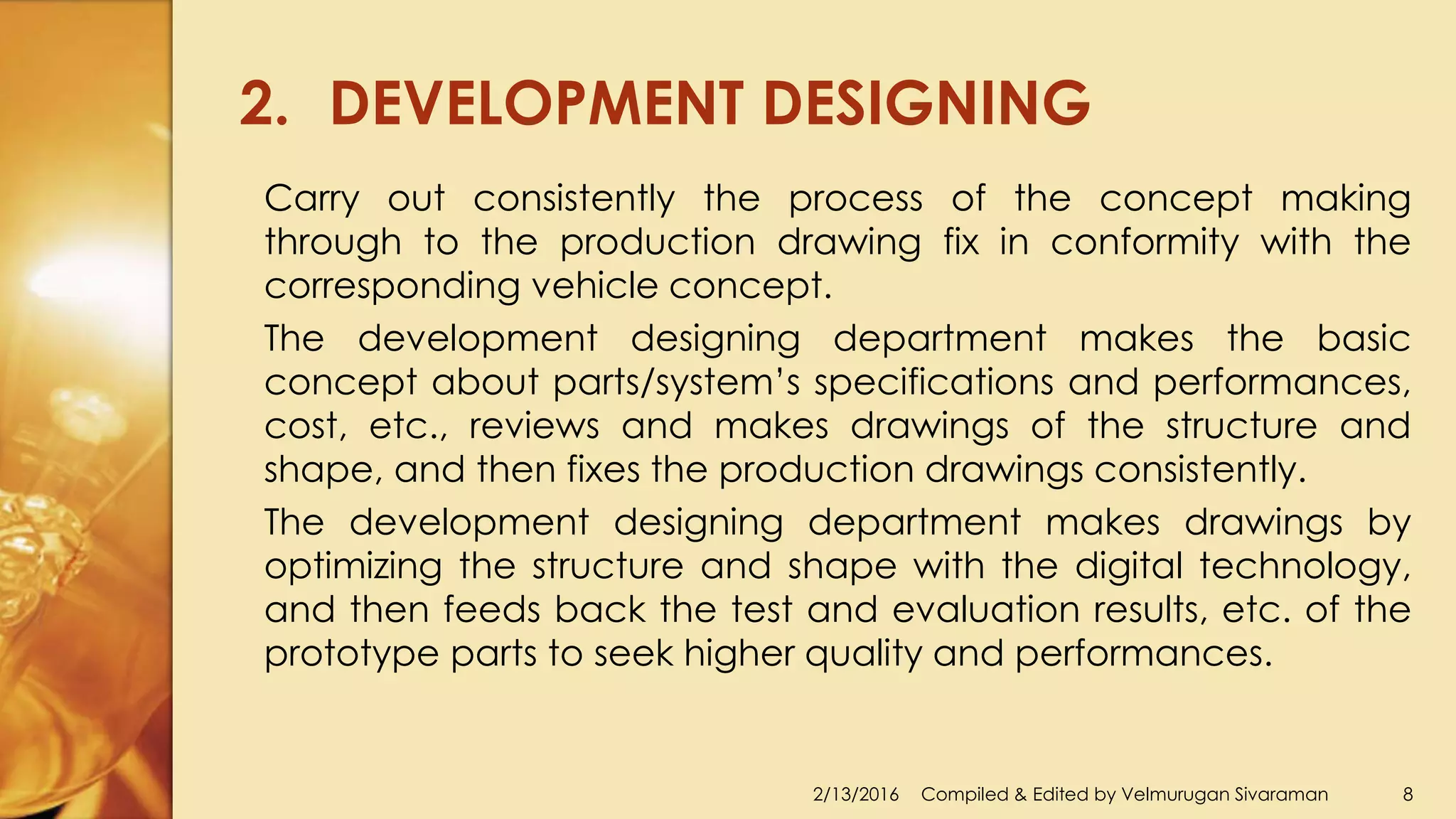 2. DEVELOPMENT DESIGNING
2/13/2016 Compiled & Edited by Velmurugan Sivaraman 8
Carry out consistently the process of the concept making
through to the production drawing fix in conformity with the
corresponding vehicle concept.
The development designing department makes the basic
concept about parts/system’s specifications and performances,
cost, etc., reviews and makes drawings of the structure and
shape, and then fixes the production drawings consistently.
The development designing department makes drawings by
optimizing the structure and shape with the digital technology,
and then feeds back the test and evaluation results, etc. of the
prototype parts to seek higher quality and performances.
 