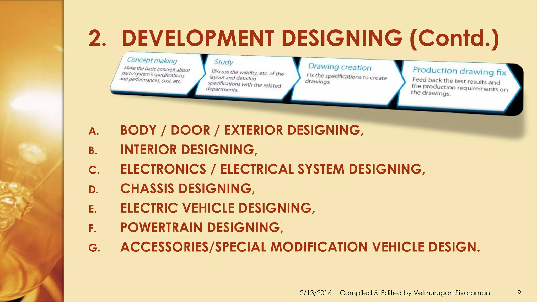 2. DEVELOPMENT DESIGNING (Contd.)
2/13/2016 Compiled & Edited by Velmurugan Sivaraman 9
A. BODY / DOOR / EXTERIOR DESIGNING,
B. INTERIOR DESIGNING,
C. ELECTRONICS / ELECTRICAL SYSTEM DESIGNING,
D. CHASSIS DESIGNING,
E. ELECTRIC VEHICLE DESIGNING,
F. POWERTRAIN DESIGNING,
G. ACCESSORIES/SPECIAL MODIFICATION VEHICLE DESIGN.
 