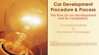 The flow of car development
until its completion.
Compiled & Edited
by
Sivaraman Velmurugan
Notice to the Reader
This presentation contains information obtained from authentic and highly regarded sources. Reasonable efforts have been made to
compile & edit reliable data and information, but the author cannot assume responsibility for the validity of all materials or the
consequences of their use. The authors have attempted to trace the copyright holders of all material reproduced in this compilation
and apologize to copyright holders if permission to publish in this form has not been obtained. If any copyright material has not been
acknowledged please write and let me know so I may rectify in any future presentation.
Car Development
Procedure & Process
 