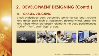 2. DEVELOPMENT DESIGNING (Contd.)
2/13/2016 Compiled & Edited by Velmurugan Sivaraman 13
D. CHASSIS DESIGNING
Study underbody parts concerned performances and structure
and design parts such as suspension, steering wheel, brake, tire
and wheel which are deeply related to the basic performances
“Drive”, “Turn”, and “Stop” of cars.
 