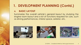 1. DEVELOPMENT PLANNING (Contd.)
2/13/2016 Compiled & Edited by Velmurugan Sivaraman 4
A. BASIC LAYOUT
Summarize the overall vehicle’s general layout by studying the
engine room layout and a lot of functions required for cars, such
as driving performances, interior space, exterior, etc.
 