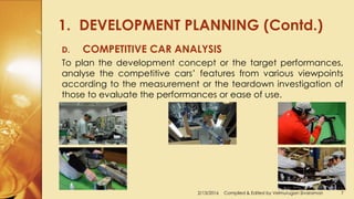1. DEVELOPMENT PLANNING (Contd.)
2/13/2016 Compiled & Edited by Velmurugan Sivaraman 7
D. COMPETITIVE CAR ANALYSIS
To plan the development concept or the target performances,
analyse the competitive cars’ features from various viewpoints
according to the measurement or the teardown investigation of
those to evaluate the performances or ease of use.
 